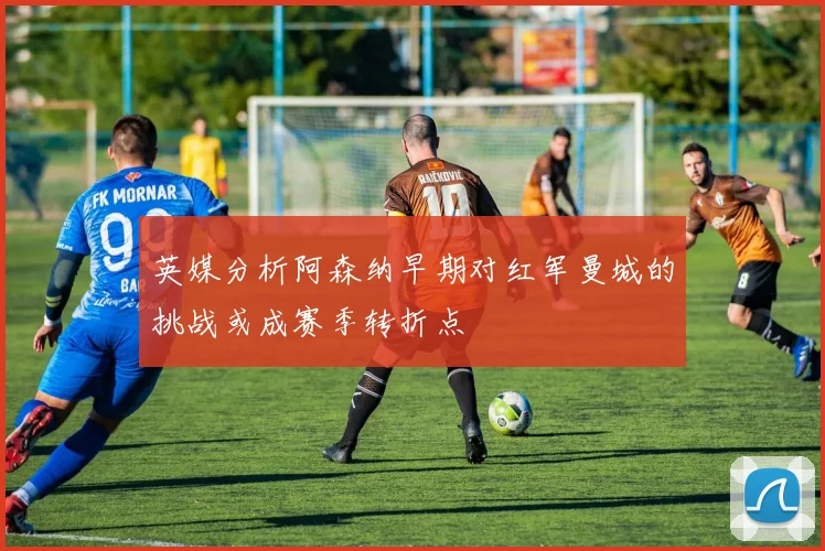 英媒分析阿森纳早期对红军曼城的挑战或成赛季转折点