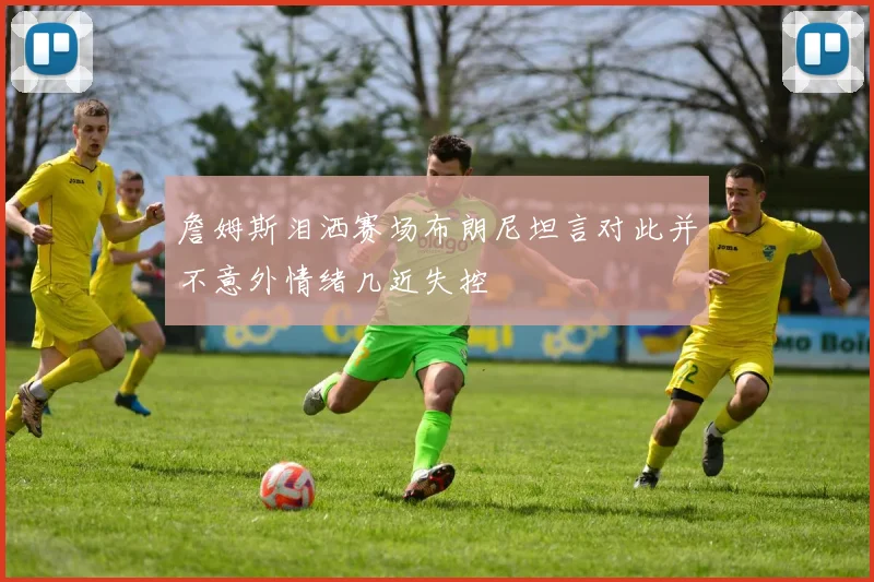 詹姆斯泪洒赛场布朗尼坦言对此并不意外情绪几近失控