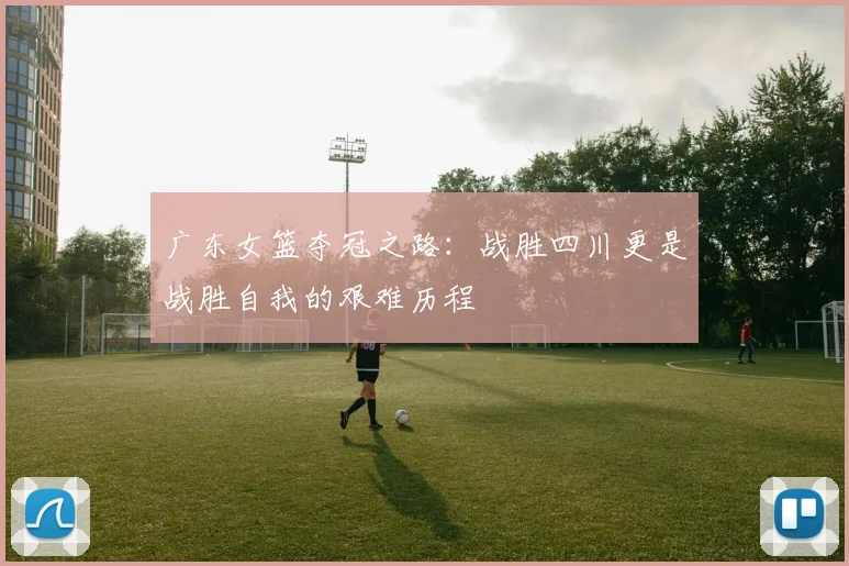 广东女篮夺冠之路：战胜四川更是战胜自我的艰难历程