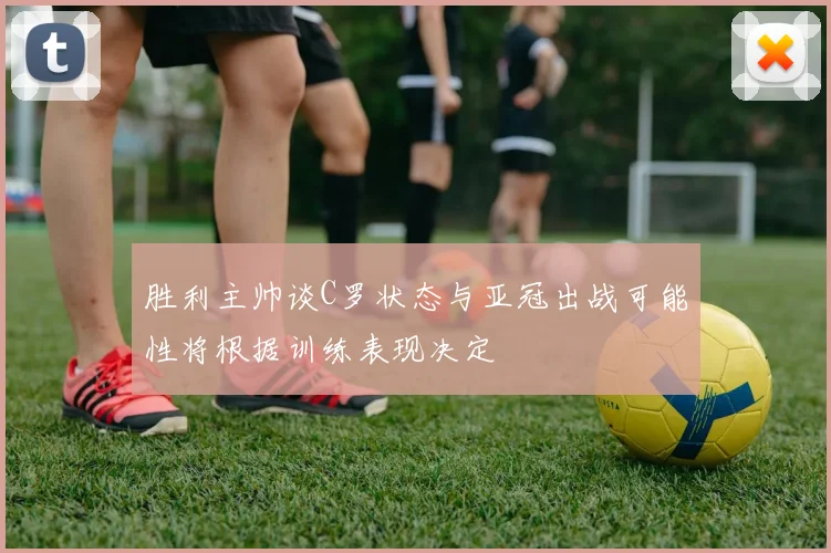 胜利主帅谈C罗状态与亚冠出战可能性将根据训练表现决定