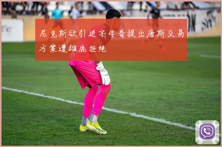 尼克斯欲引进字母哥提出唐斯交易方案遭雄鹿拒绝