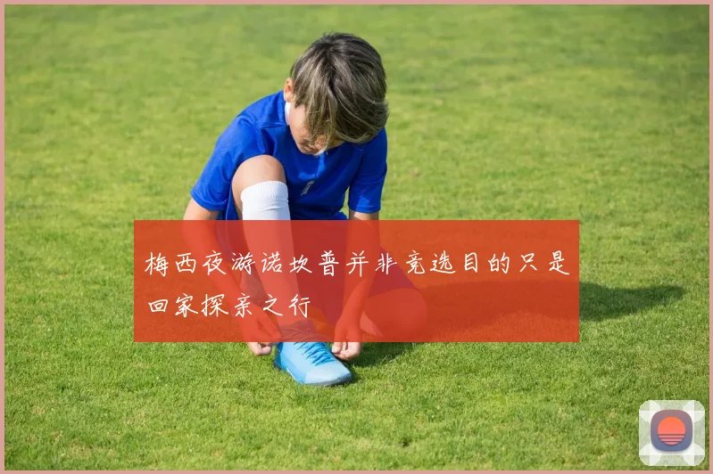 梅西夜游诺坎普并非竞选目的只是回家探亲之行