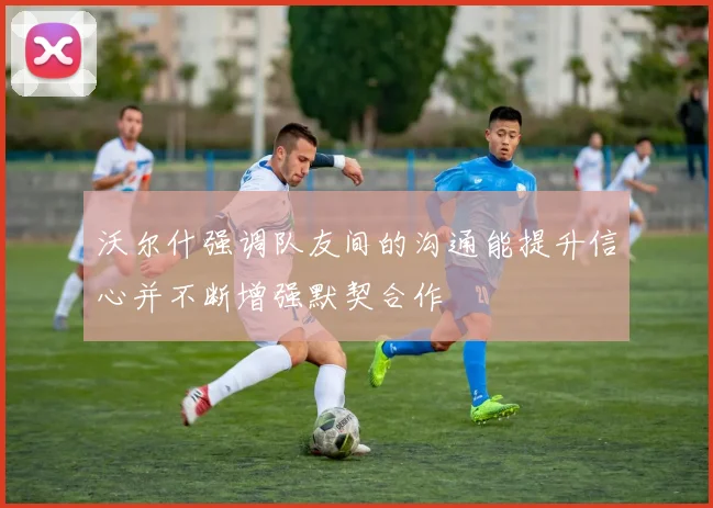 沃尔什强调队友间的沟通能提升信心并不断增强默契合作