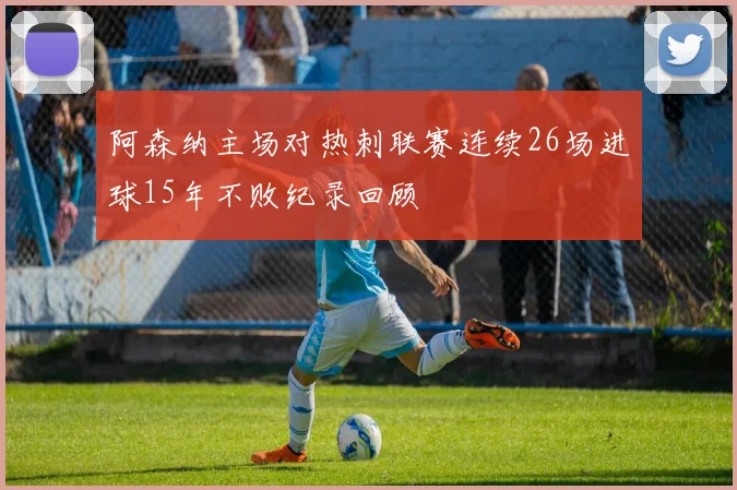 阿森纳主场对热刺联赛连续26场进球15年不败纪录回顾