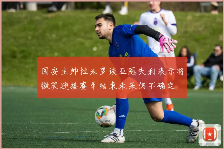 国安主帅拉米罗谈亚冠失利表示将微笑迎接赛季结束未来仍不确定
