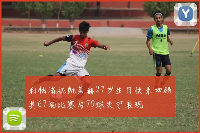 利物浦祝凯莱赫27岁生日快乐回顾其67场比赛与79球失守表现