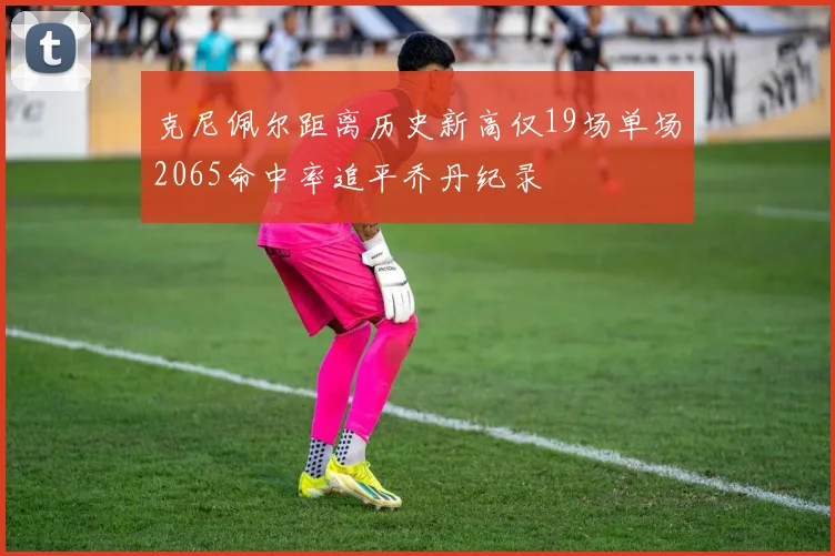 克尼佩尔距离历史新高仅19场单场2065命中率追平乔丹纪录