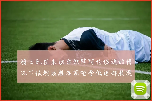 骑士队在米切尔缺阵阿伦伤退的情况下依然战胜活塞哈登低迷却展现季后赛实力
