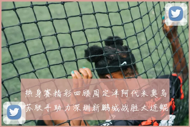 热身赛精彩回顾周定洋阿代米奥乌苏联手助力深圳新鹏城战胜大连鲲城