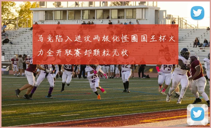 马竞陷入进攻两极化怪圈国王杯火力全开联赛却颗粒无收
