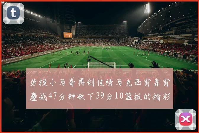 劳模小马哥再创佳绩马克西背靠背鏖战47分钟砍下39分10篮板的精彩表现