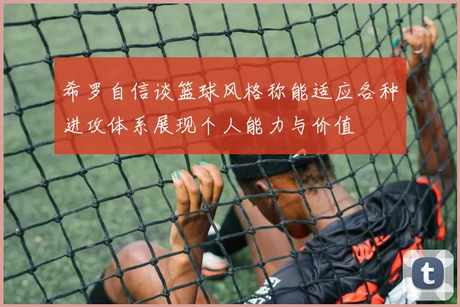 希罗自信谈篮球风格称能适应各种进攻体系展现个人能力与价值