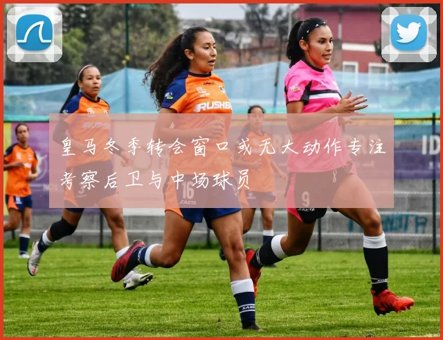 皇马冬季转会窗口或无大动作专注考察后卫与中场球员