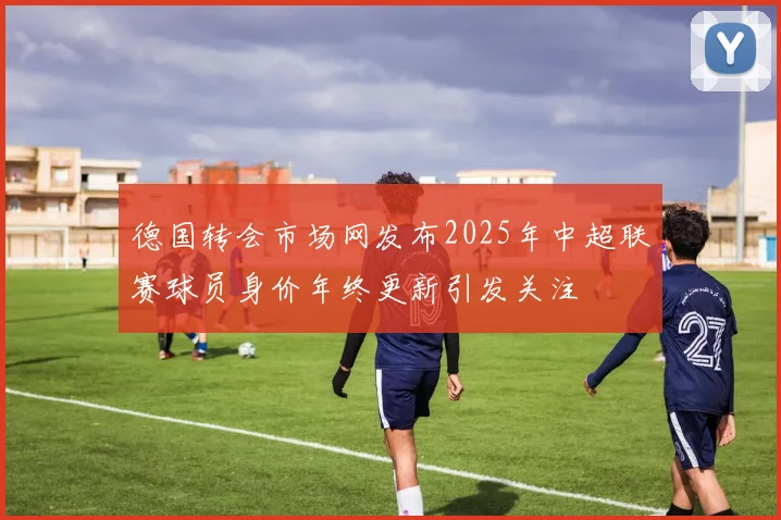 德国转会市场网发布2025年中超联赛球员身价年终更新引发关注