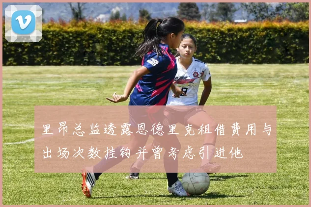 里昂总监透露恩德里克租借费用与出场次数挂钩并曾考虑引进他