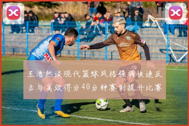 王浩然谈现代篮球风格强调快速反击与高效得分40分钟赛制提升比赛观赏性