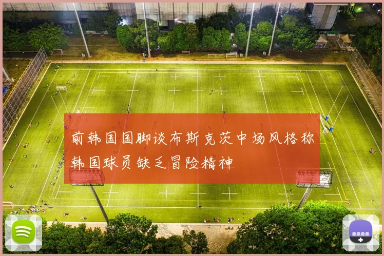 前韩国国脚谈布斯克茨中场风格称韩国球员缺乏冒险精神