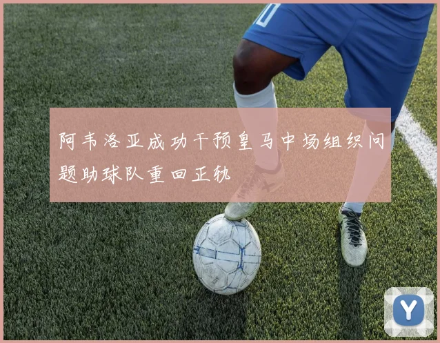 阿韦洛亚成功干预皇马中场组织问题助球队重回正轨