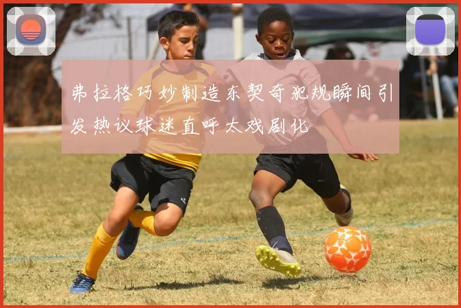 弗拉格巧妙制造东契奇犯规瞬间引发热议球迷直呼太戏剧化