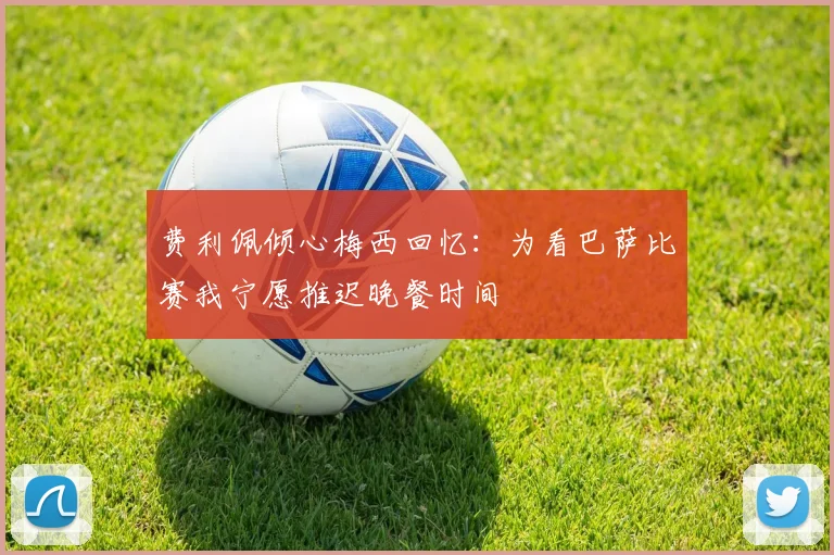 费利佩倾心梅西回忆：为看巴萨比赛我宁愿推迟晚餐时间