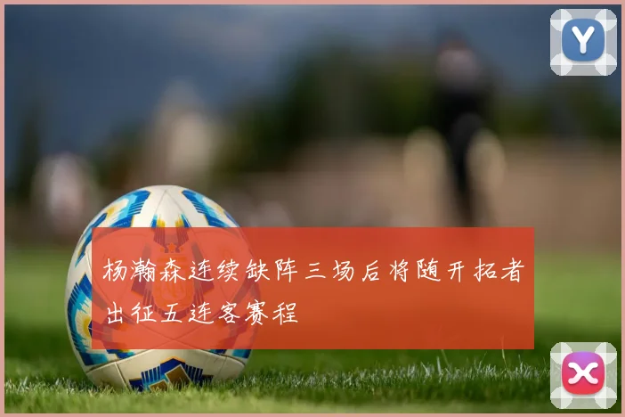 杨瀚森连续缺阵三场后将随开拓者出征五连客赛程