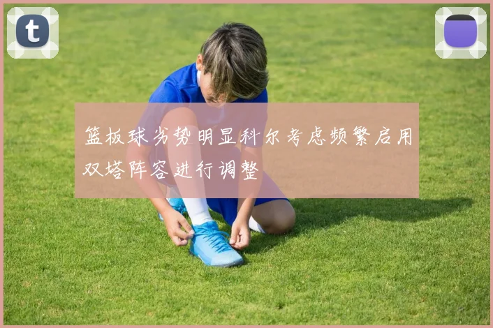 篮板球劣势明显科尔考虑频繁启用双塔阵容进行调整