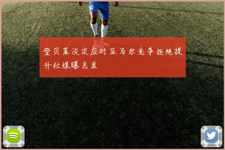 登贝莱淡定应对亚马尔竞争拒绝提升社媒曝光度