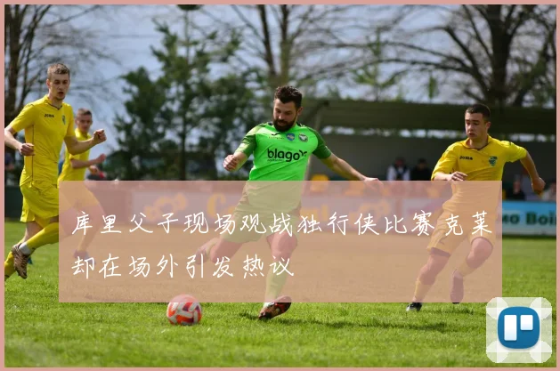库里父子现场观战独行侠比赛克莱却在场外引发热议