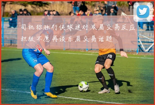 司机称独行侠球迷对浓眉交易反应积极不愿再谈东眉交易话题
