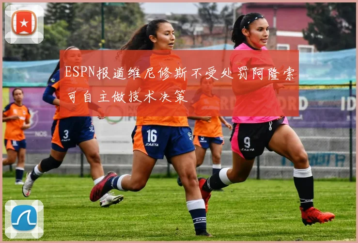 ESPN报道维尼修斯不受处罚阿隆索可自主做技术决策