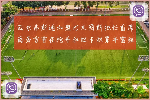 西尔弗斯通加盟尤文图斯担任首席商务官曾在枪手和纽卡积累丰富经验