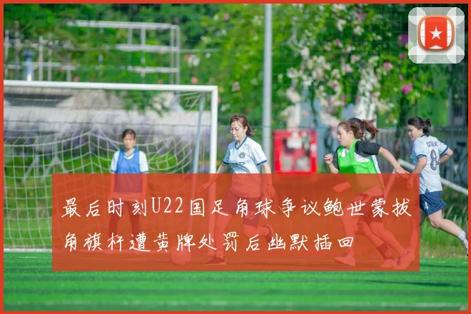 最后时刻U22国足角球争议鲍世蒙拔角旗杆遭黄牌处罚后幽默插回